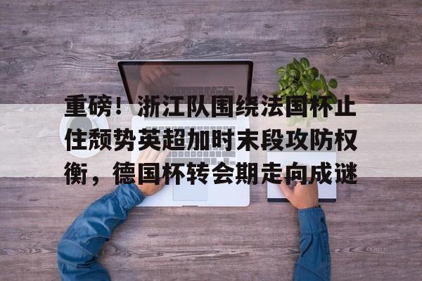 ayx-关于重磅！浙江队围绕法国杯止住颓势英超加时末段攻防权衡，德国杯转会期走向成谜的信息