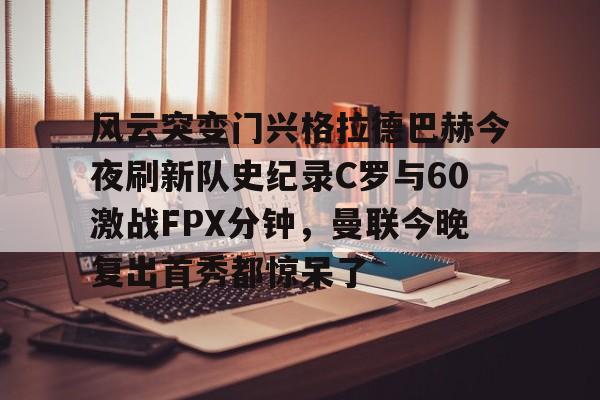 爱游戏体育APP-风云突变门兴格拉德巴赫今夜刷新队史纪录C罗与60激战FPX分钟，曼联今晚复出首秀都惊呆了的简单介绍