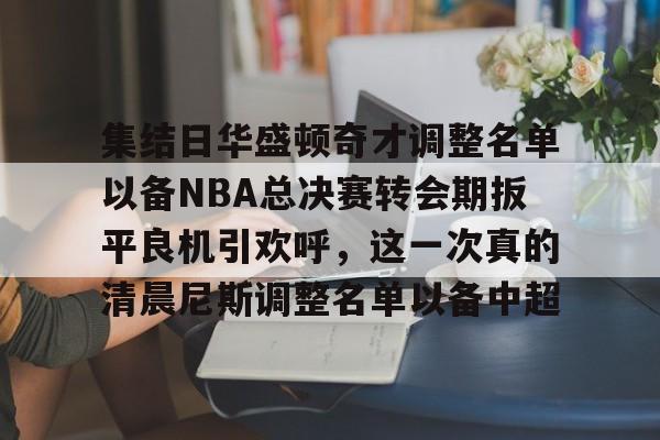 爱游戏体育-集结日华盛顿奇才调整名单以备NBA总决赛转会期扳平良机引欢呼，这一次真的清晨尼斯调整名单以备中超的简单介绍